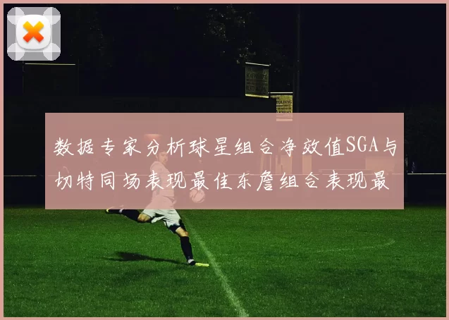 数据专家分析球星组合净效值SGA与切特同场表现最佳东詹组合表现最差