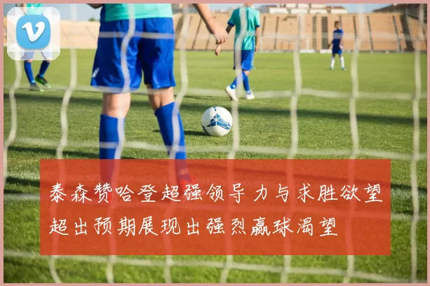 泰森赞哈登超强领导力与求胜欲望超出预期展现出强烈赢球渴望