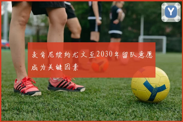 麦肯尼续约尤文至2030年留队意愿成为关键因素