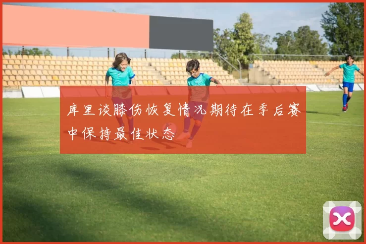 库里谈膝伤恢复情况期待在季后赛中保持最佳状态