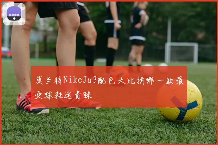 莫兰特NikeJa3配色大比拼哪一款最受球鞋迷青睐