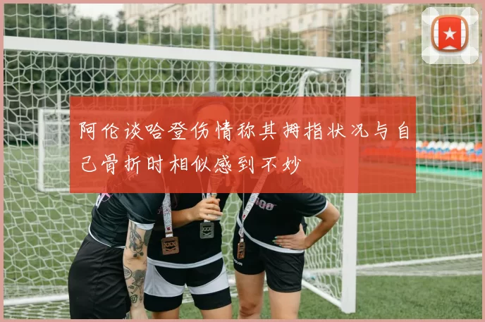 阿伦谈哈登伤情称其拇指状况与自己骨折时相似感到不妙