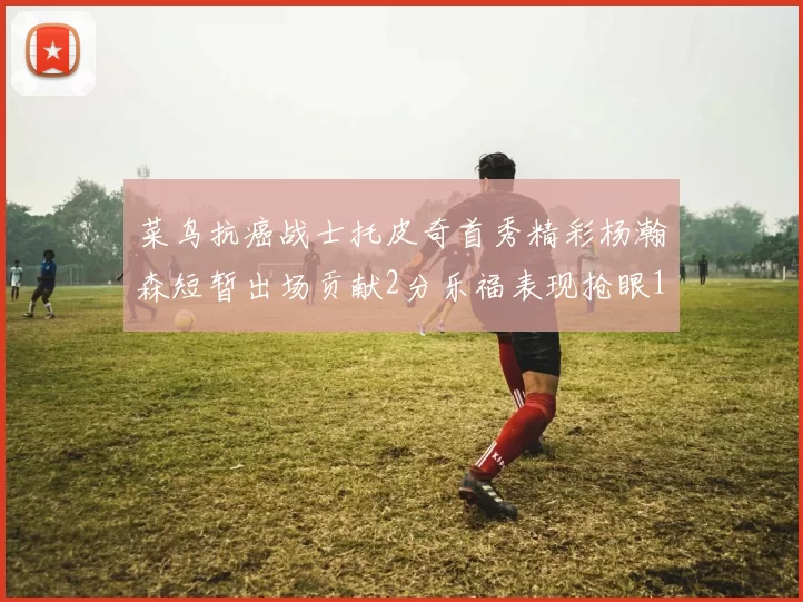 菜鸟抗癌战士托皮奇首秀精彩杨瀚森短暂出场贡献2分乐福表现抢眼14分钟斩获11分2助