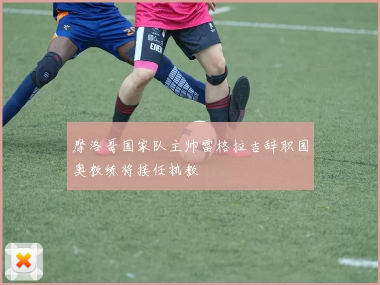 摩洛哥国家队主帅雷格拉吉辞职国奥教练将接任执教
