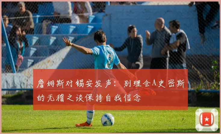 詹姆斯对锡安发声：别理会A史密斯的无稽之谈保持自我信念
