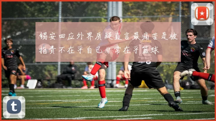 锡安回应外界质疑直言最痛苦是被指责不在乎自己非常在乎篮球