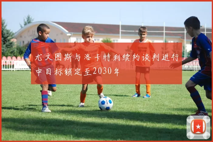 尤文图斯与洛卡特利续约谈判进行中目标锁定至2030年
