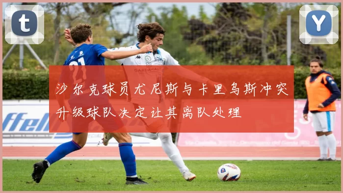 沙尔克球员尤尼斯与卡里乌斯冲突升级球队决定让其离队处理