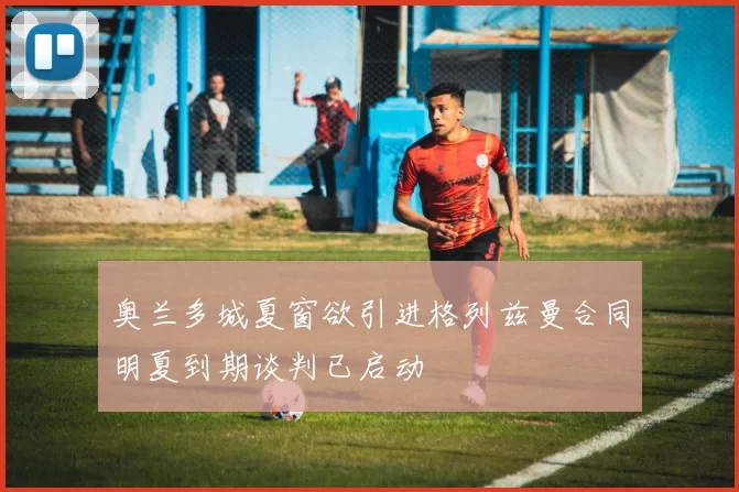 奥兰多城夏窗欲引进格列兹曼合同明夏到期谈判已启动