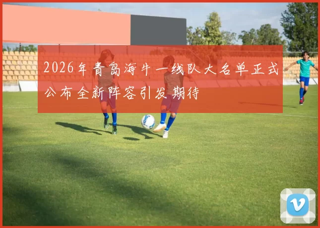 2026年青岛海牛一线队大名单正式公布全新阵容引发期待