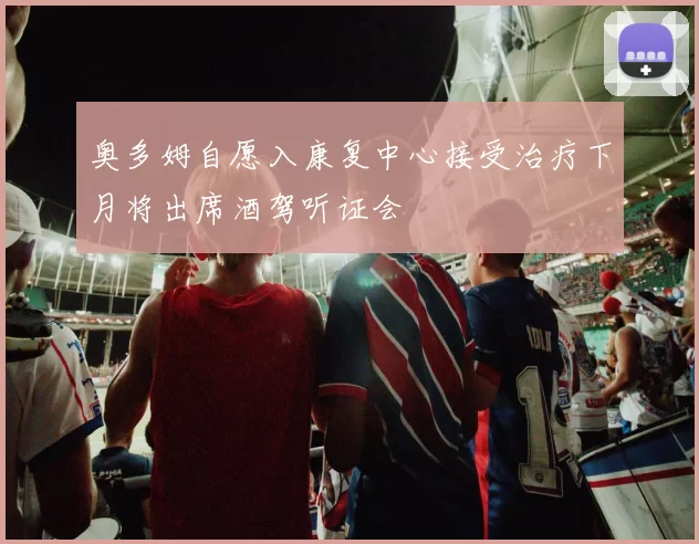 奥多姆自愿入康复中心接受治疗下月将出席酒驾听证会