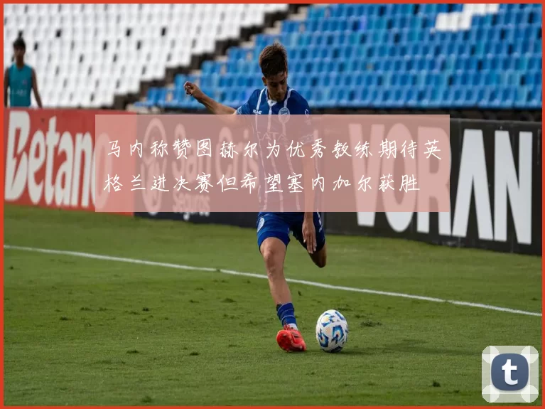 马内称赞图赫尔为优秀教练期待英格兰进决赛但希望塞内加尔获胜