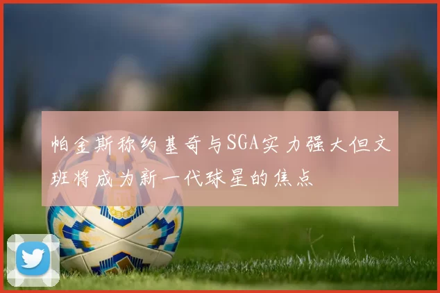 帕金斯称约基奇与SGA实力强大但文班将成为新一代球星的焦点