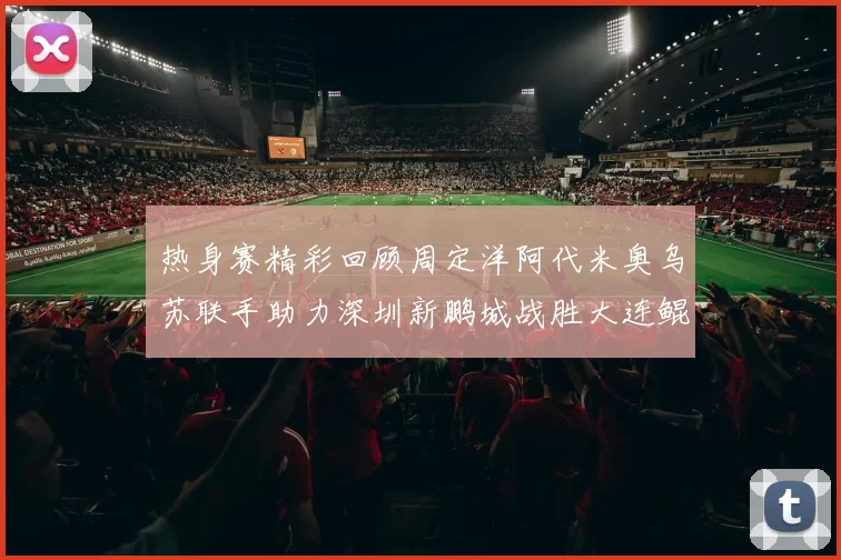 热身赛精彩回顾周定洋阿代米奥乌苏联手助力深圳新鹏城战胜大连鲲城