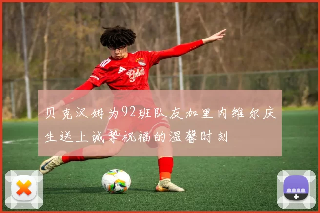 贝克汉姆为92班队友加里内维尔庆生送上诚挚祝福的温馨时刻