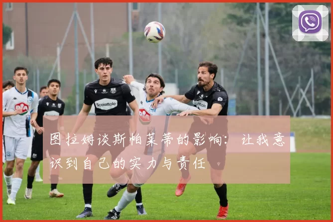 图拉姆谈斯帕莱蒂的影响：让我意识到自己的实力与责任